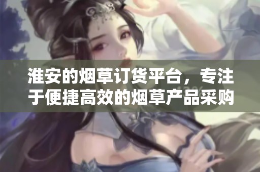 淮安的烟草订货平台，专注于便捷高效的烟草产品采购服务