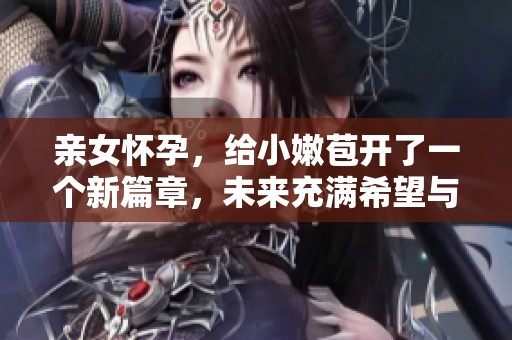 亲女怀孕，给小嫩苞开了一个新篇章，未来充满希望与挑战