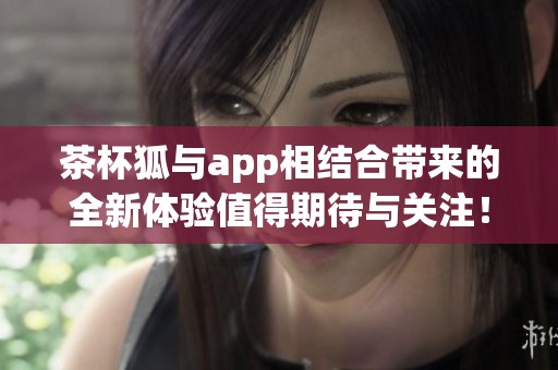 茶杯狐与app相结合带来的全新体验值得期待与关注！