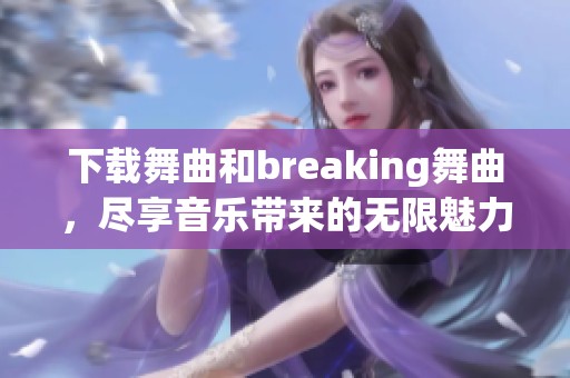 下载舞曲和breaking舞曲，尽享音乐带来的无限魅力和节奏感