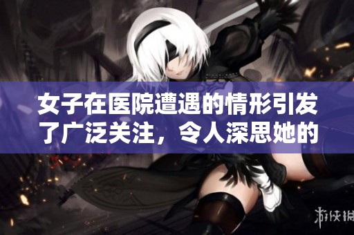 女子在医院遭遇的情形引发了广泛关注，令人深思她的经历与感受