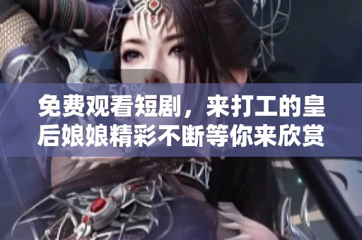 免费观看短剧，来打工的皇后娘娘精彩不断等你来欣赏
