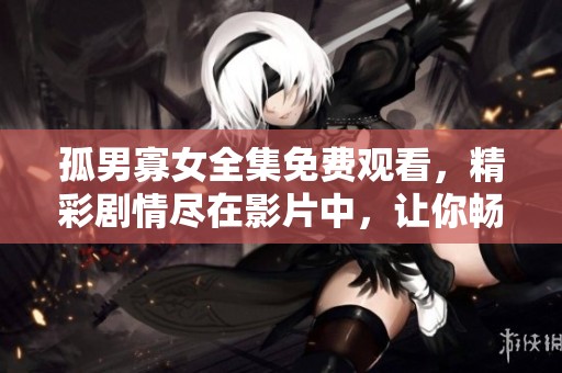 孤男寡女全集免费观看，精彩剧情尽在影片中，让你畅享其中的乐趣