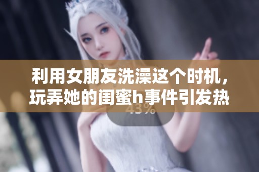 利用女朋友洗澡这个时机，玩弄她的闺蜜h事件引发热议