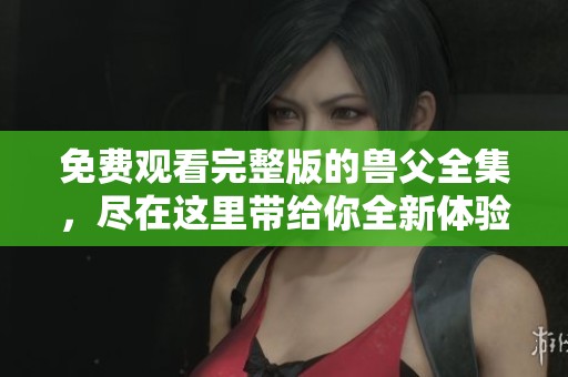 免费观看完整版的兽父全集，尽在这里带给你全新体验！