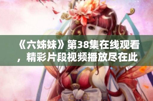 《六姊妹》第38集在线观看，精彩片段视频播放尽在此处！