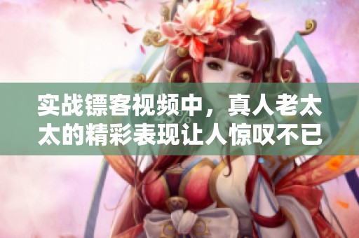 实战镖客视频中，真人老太太的精彩表现让人惊叹不已