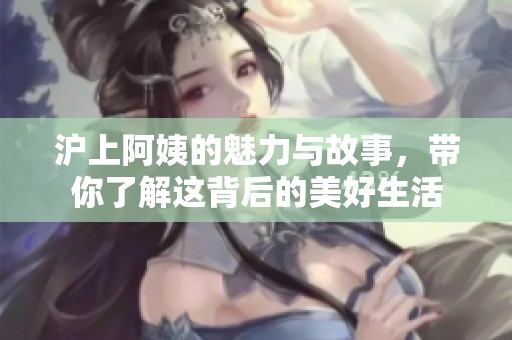 沪上阿姨的魅力与故事，带你了解这背后的美好生活