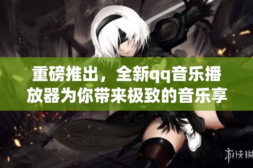 重磅推出，全新qq音乐播放器为你带来极致的音乐享受和便捷的操作体验。