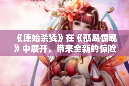 《原始杀戮》在《孤岛惊魂》中展开，带来全新的惊险体验与刺激挑战