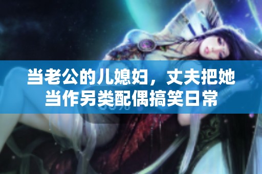 当老公的儿媳妇，丈夫把她当作另类配偶搞笑日常