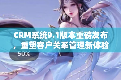 CRM系统9.1版本重磅发布，重塑客户关系管理新体验