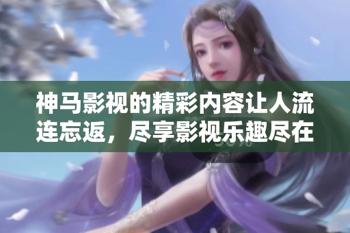 神马影视的精彩内容让人流连忘返，尽享影视乐趣尽在神马影视