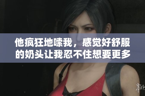 他疯狂地嗦我，感觉好舒服的奶头让我忍不住想要更多。