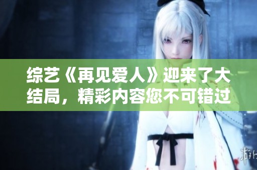 综艺《再见爱人》迎来了大结局，精彩内容您不可错过！