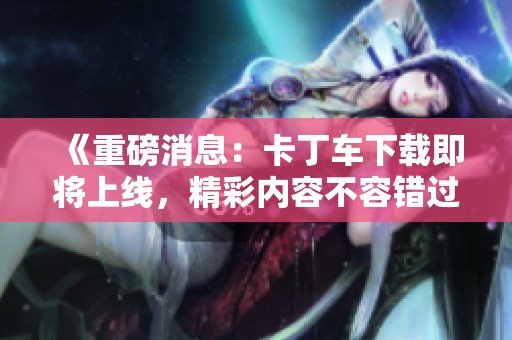 《重磅消息：卡丁车下载即将上线，精彩内容不容错过》