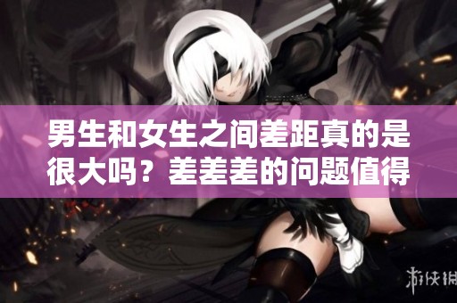 男生和女生之间差距真的是很大吗？差差差的问题值得我们深入探讨一下。