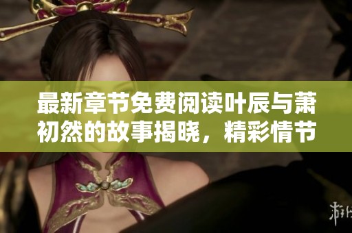 最新章节免费阅读叶辰与萧初然的故事揭晓，精彩情节不容错过