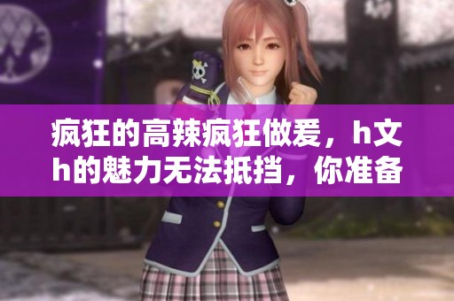疯狂的高辣疯狂做爰，h文h的魅力无法抵挡，你准备好了吗