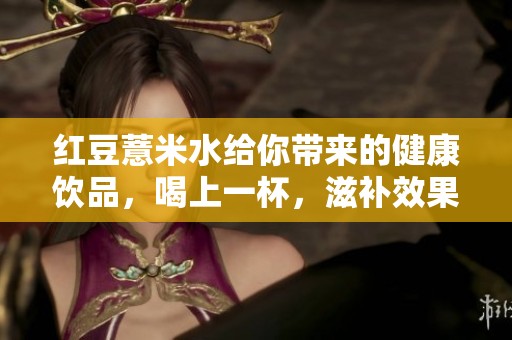 红豆薏米水给你带来的健康饮品，喝上一杯，滋补效果显著！