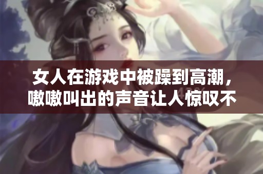 女人在游戏中被躁到高潮，嗷嗷叫出的声音让人惊叹不已