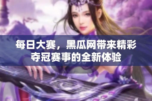 每日大赛，黑瓜网带来精彩夺冠赛事的全新体验