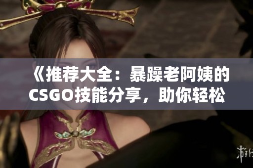《推荐大全：暴躁老阿姨的CSGO技能分享，助你轻松提高游戏水平》