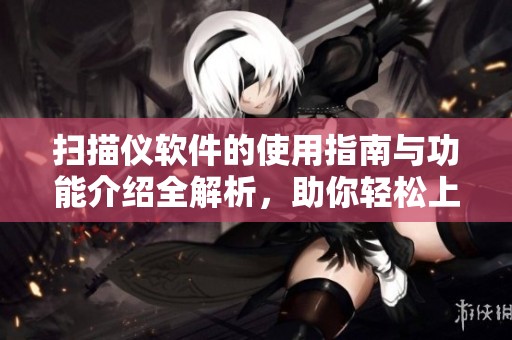 扫描仪软件的使用指南与功能介绍全解析，助你轻松上手与操作优化