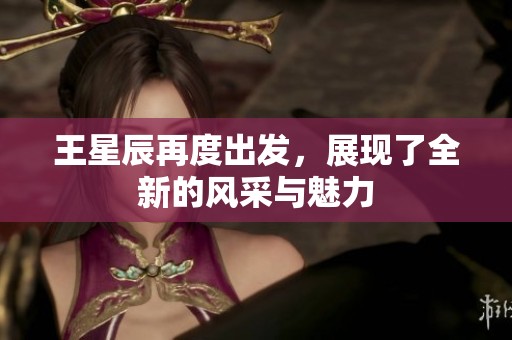 王星辰再度出发，展现了全新的风采与魅力