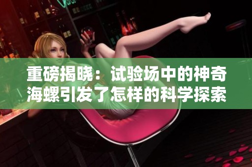 重磅揭晓：试验场中的神奇海螺引发了怎样的科学探索与思考