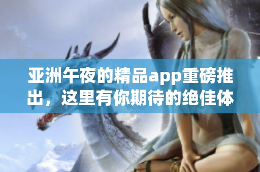亚洲午夜的精品app重磅推出，这里有你期待的绝佳体验！
