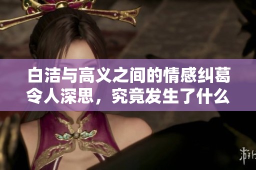 白洁与高义之间的情感纠葛令人深思，究竟发生了什么？