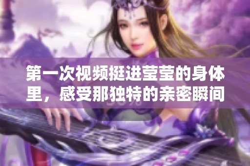 第一次视频挺进莹莹的身体里，感受那独特的亲密瞬间