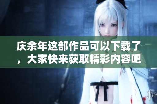 庆余年这部作品可以下载了，大家快来获取精彩内容吧