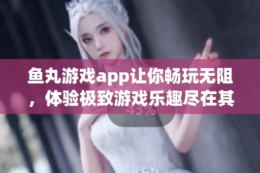 鱼丸游戏app让你畅玩无阻，体验极致游戏乐趣尽在其中