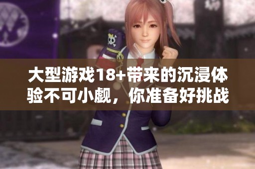 大型游戏18+带来的沉浸体验不可小觑，你准备好挑战了吗