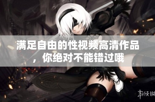 满足自由的性视频高清作品，你绝对不能错过哦