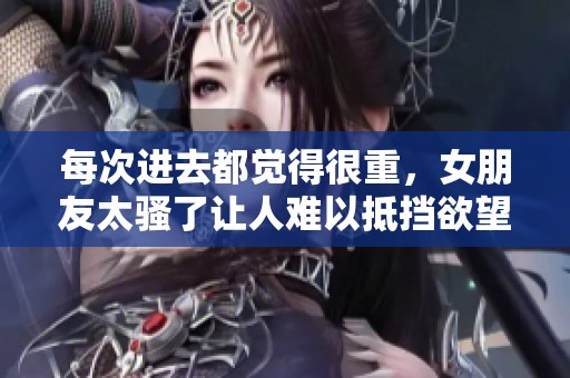 每次进去都觉得很重，女朋友太骚了让人难以抵挡欲望