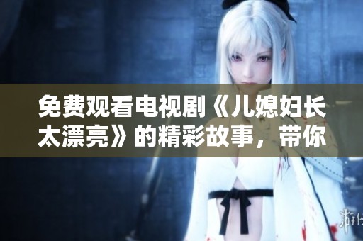 免费观看电视剧《儿媳妇长太漂亮》的精彩故事，带你体验动人情感与家庭纷争