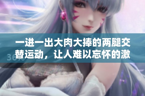 一进一出大肉大捧的两腿交替运动，让人难以忘怀的激情体验