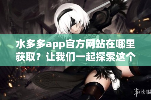 水多多app官方网站在哪里获取？让我们一起探索这个便捷的平台吧！
