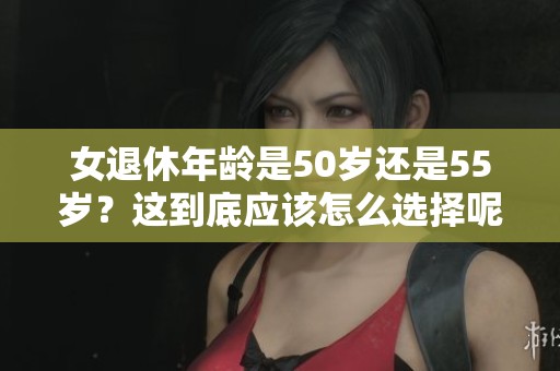 女退休年龄是50岁还是55岁？这到底应该怎么选择呢