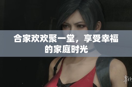 合家欢欢聚一堂，享受幸福的家庭时光