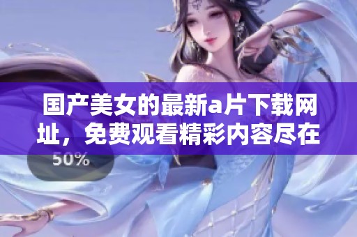 国产美女的最新**下载网址，免费观看精彩内容尽在这里！