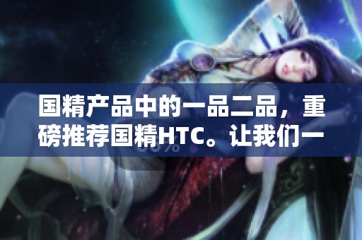 国精产品中的一品二品，重磅推荐国精HTC。让我们一起探索国精的魅力与价值。
