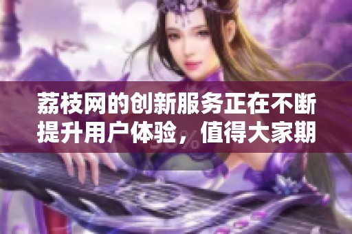 荔枝网的创新服务正在不断提升用户体验，值得大家期待与关注