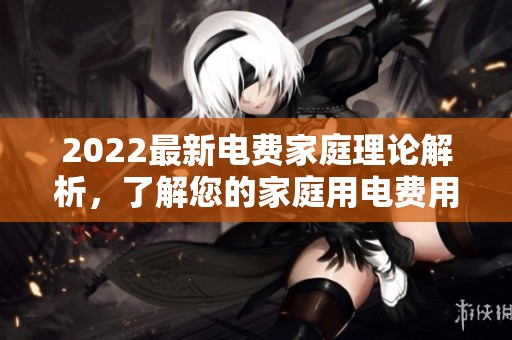 2022最新电费家庭理论解析，了解您的家庭用电费用详情
