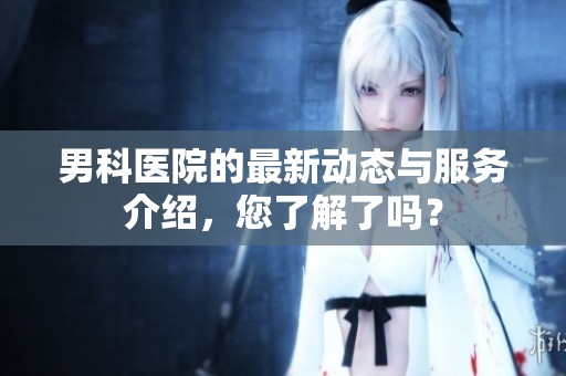 男科医院的最新动态与服务介绍，您了解了吗？