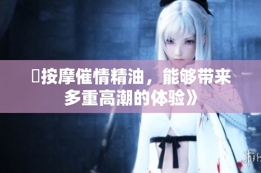 巜按摩催情精油，能够带来多重高潮的体验》