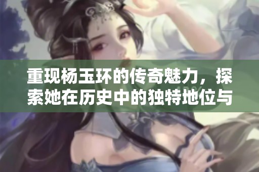 重现杨玉环的传奇魅力，探索她在历史中的独特地位与影响